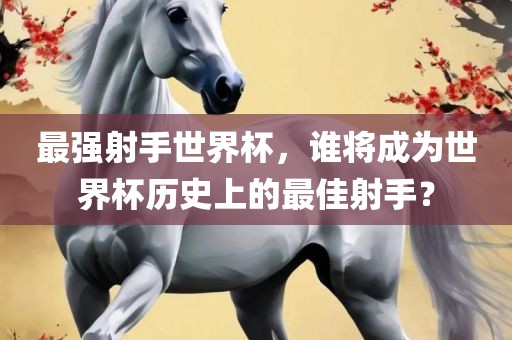 最强射手世界杯，谁将成为世界杯历史上的最佳射手？眉山市正发家政服务有限公司