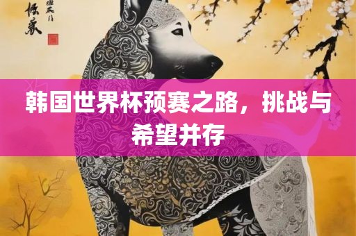 韩国世界杯预赛之路，眉山市正发家政服务有限公司挑战与希望并存