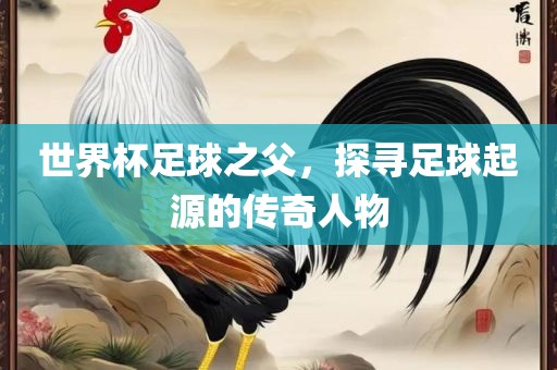 世界杯足球之父，探寻足球起源的传奇人物眉山市正发家政服务有限公司