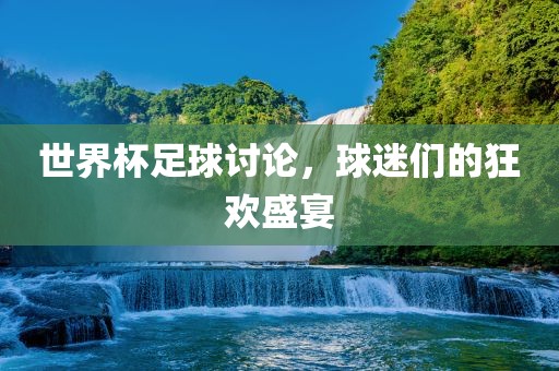 世界杯足球讨论，球迷们的狂欢盛宴