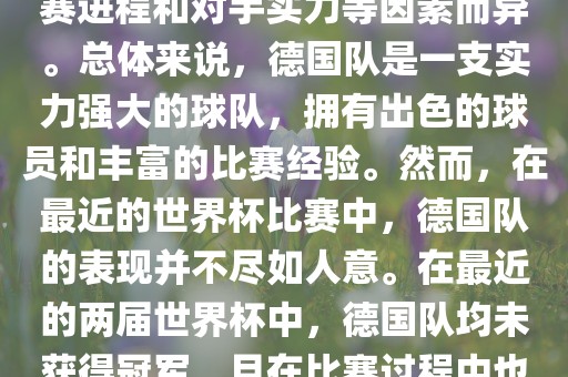 德国队在世界杯中的形势因比赛进程和对手实力等因素而异。总体来说，德国队是一支实力强大的球队，拥有出色的球员和丰富的比赛经验。然而，在最近的世界杯比赛中，德国队的表现并不尽如人意。在最近的两届世界杯中，德国队均未获得冠军，且在比赛过程中也遇到了一些挑战和困难。