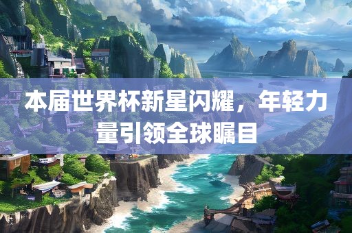 本届世界杯新星闪耀，年轻力量引领全球瞩目眉山市正发家政服务有限公司