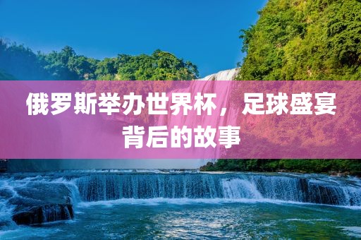 俄罗斯举办世界杯，足球盛宴背后的故事眉山市正发家政服务有限公司
