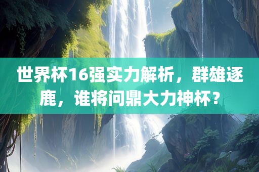 世界杯16强实力解析，群雄逐鹿，谁将问鼎大力神杯？眉山市正发家政服务有限公司
