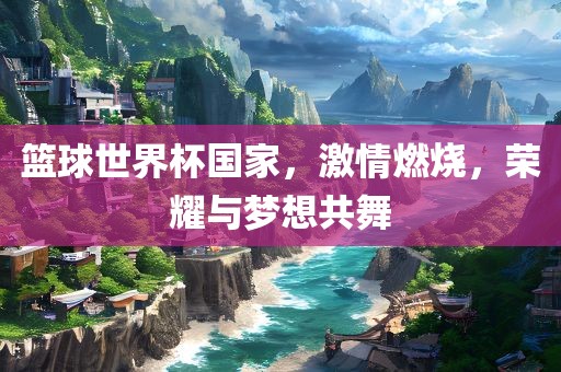 篮球世界杯国家，激情燃烧，荣耀与梦想共舞