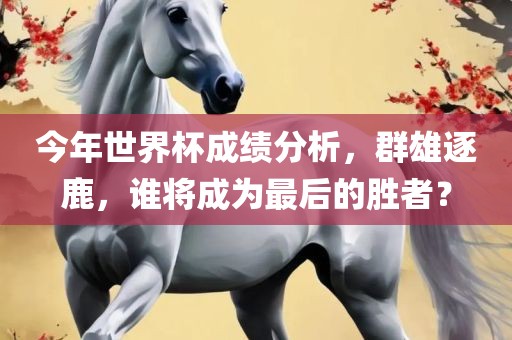 今年世界杯成绩分析，群雄逐鹿，谁将成为最后的胜者？