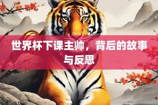 世界杯下课主帅，背后的故事与反思