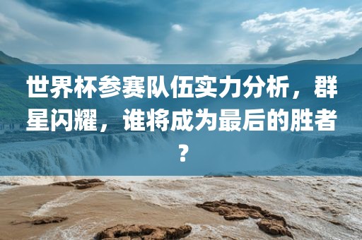 世界杯参赛队伍实力分析，群星闪耀，谁将成为最后的胜者？