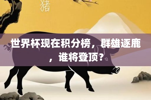 世界杯现在积分榜，群雄逐鹿，谁将登顶？