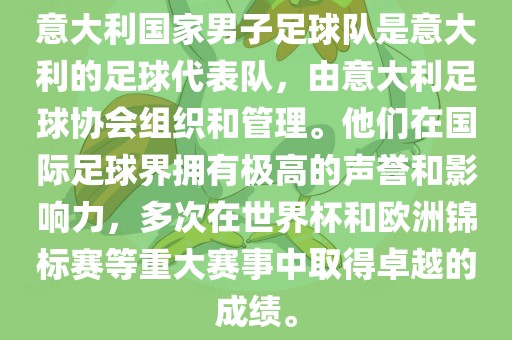 意大利国家男子足球队是意大利的足球代表队，由意大利足球协会组织和管理。他们在国际足球界拥有极高的声誉和影响力，多次在世界杯和欧洲锦标赛等重大赛事中取得卓越的成绩。