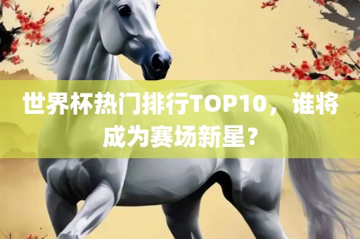 世界杯热门排行TOP10，谁将成为赛场新星？