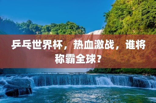 乒乓世界杯，热血激战，谁将称霸全球？