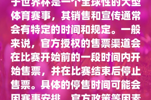 关于世界杯官方停售的信息，由于世界杯是一个全球性的大型体育赛事，其销售和宣传通常会有特定的时间和规定。一般来说，官方授权的售票渠道会在比赛开始前的一段时间内开始售票，并在比赛结束后停止售票。具体的停售时间可能会因赛事安排、官方政策等因素而有所不同。
