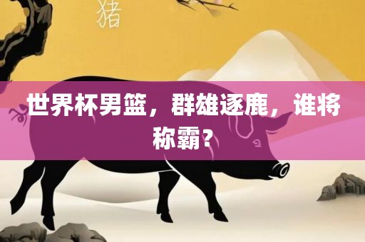 世界杯男篮，群雄逐鹿，谁将称霸？