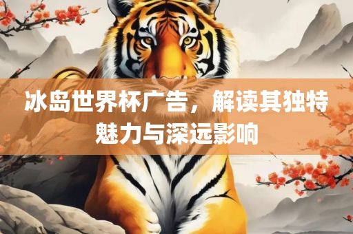 冰岛世界杯广告，解读其独特魅力与深远影响