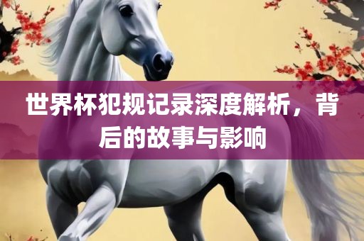 世界杯犯规记录深度解析，背后的故事与影响