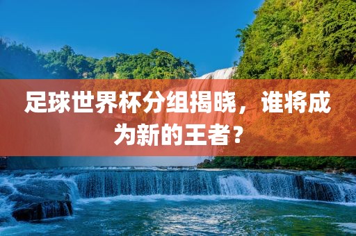 足球世界杯分组揭晓，谁将成为新的王者？