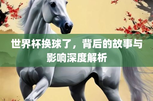 世界杯换球了，背后的故事与影响深度解析