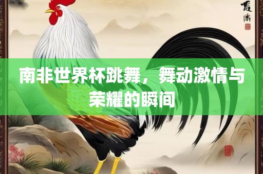 南非世界杯跳舞，舞动激情与荣耀的瞬间