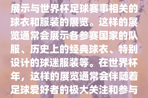 关于世界杯球衣展，这是一个展示与世界杯足球赛事相关的球衣和服装的展览。这样的展览通常会展示各参赛国家的队服、历史上的经典球衣、特别设计的球迷服装等。在世界杯年，这样的展览通常会伴随着足球爱好者的极大关注和参与。