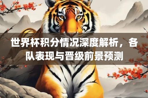 世界杯积分情况深度解析，各队表现与晋级前景预测