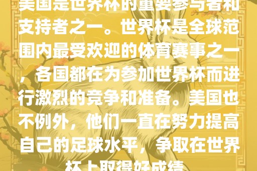 美国是世界杯的重要参与者和支持者之一。世界杯是全球范围内最受欢迎的体育赛事之一，各国都在为参加世界杯而进行激烈的竞争和准备。美国也不例外，他们一直在努力提高自己的足球水平，争取在世界杯上取得好成绩。