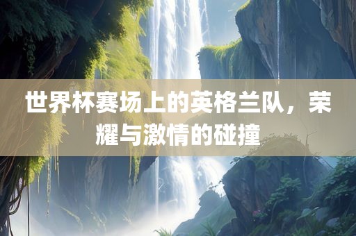 世界杯赛场上的英格兰队，荣耀与激情的碰撞