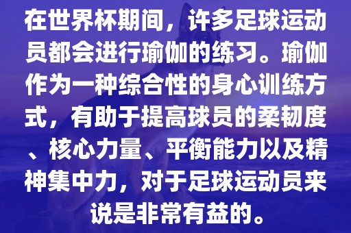 在世界杯期间，许多足球运动员都会进行瑜伽的练习。瑜伽作为一种综合性的身心训练方式，有助于提高球员的柔韧度、核心力量、平衡能力以及精神集中力，对于足球运动员来说是非常有益的。