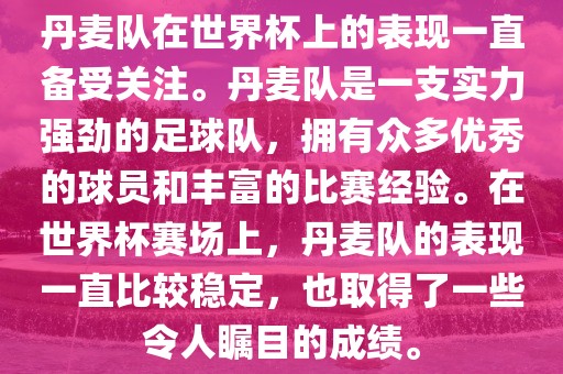 丹麦队在世界杯上的表现一直备受关注。丹麦队是一支实力强劲的足球队，拥有众多优秀的球员和丰富的比赛经验。在世界杯赛场上，丹麦队的表现一直比较稳定，也取得了一些令人瞩目的成绩。